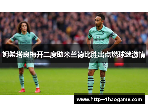 姆希塔良梅开二度助米兰德比胜出点燃球迷激情