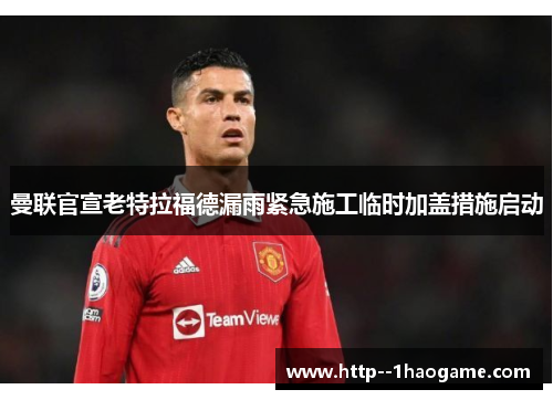 曼联官宣老特拉福德漏雨紧急施工临时加盖措施启动